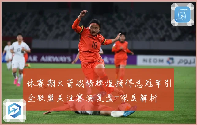 休赛期火箭战绩辉煌摘得总冠军引全联盟关注赛场复盘-深度解析