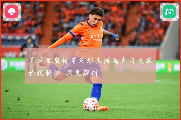 罗马里奥传奇足球生涯高光与竞技价值解析-深度解析