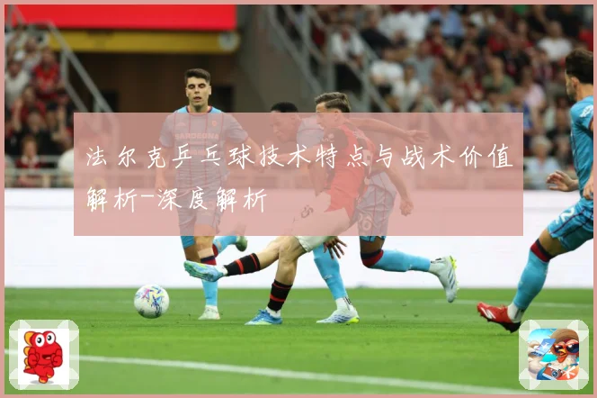 法尔克乒乓球技术特点与战术价值解析-深度解析