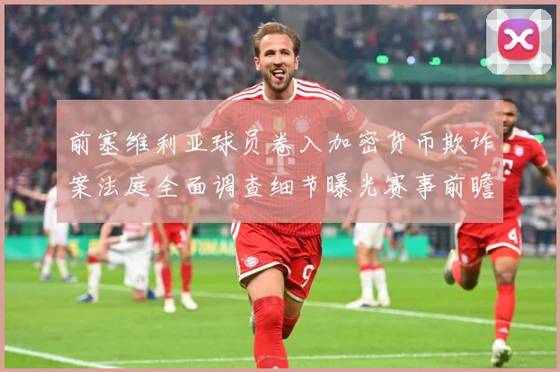 前塞维利亚球员卷入加密货币欺诈案法庭全面调查细节曝光赛事前瞻-深度解析