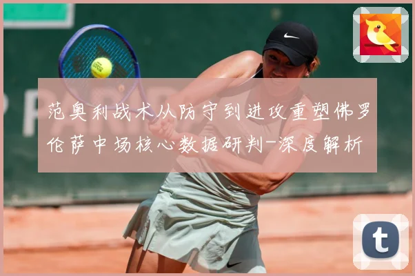 范奥利战术从防守到进攻重塑佛罗伦萨中场核心数据研判-深度解析
