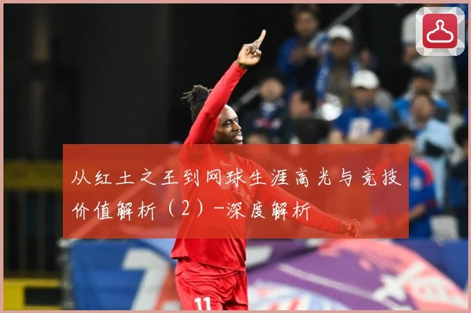 从红土之王到网球生涯高光与竞技价值解析（2）-深度解析