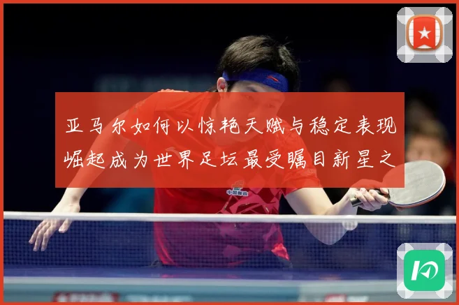 亚马尔如何以惊艳天赋与稳定表现崛起成为世界足坛最受瞩目新星之一-深度解析